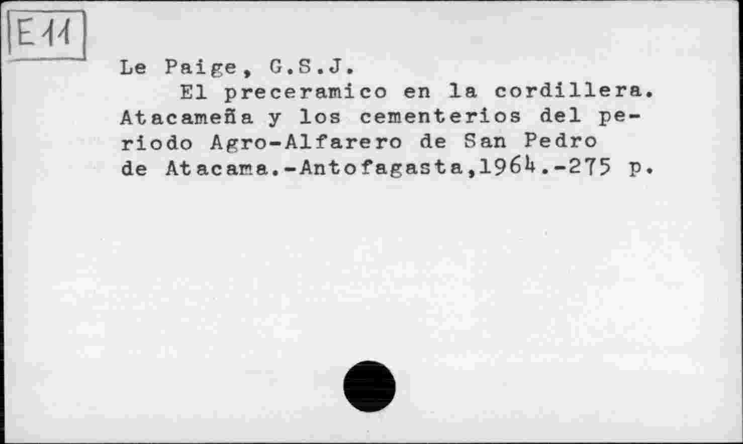 ﻿Е44
Le Paige, G.S.J.
El ргесегаиісо en la cordillera. AtacameSa y los cementerios del periodo Agro-Alfarero de San Pedro de Atacana.-Antofagasta,196U.-275 P»